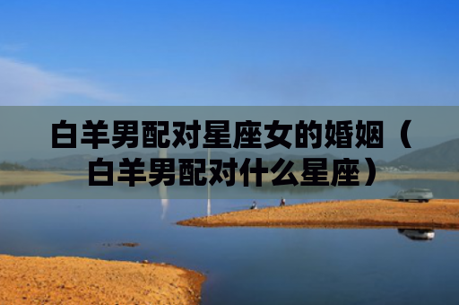 白羊男配对星座女的婚姻（白羊男配对什么星座）