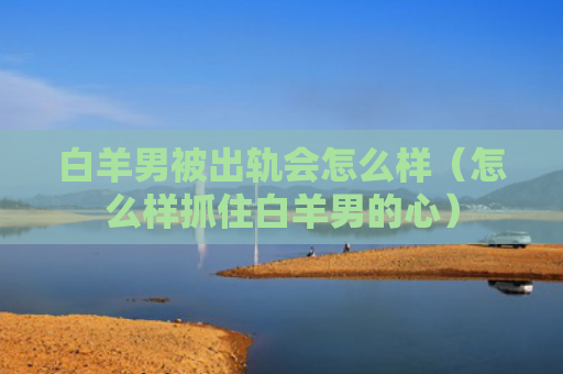 白羊男被出轨会怎么样（怎么样抓住白羊男的心）