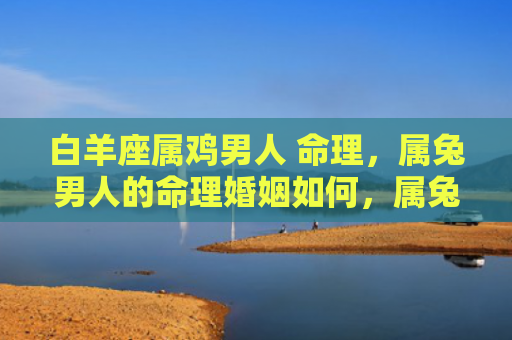白羊座属鸡男人 命理，属兔男人的命理婚姻如何，属兔男人的命理婚姻能否顺利