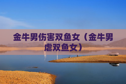 金牛男伤害双鱼女（金牛男虐双鱼女）