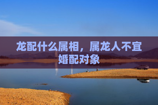 龙配什么属相，属龙人不宜婚配对象