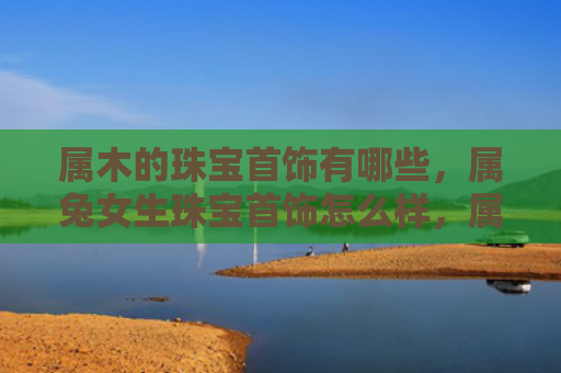 属木的珠宝首饰有哪些，属兔女生珠宝首饰怎么样，属兔女生适合戴哪些珠宝首饰