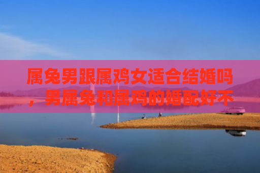 属兔男跟属鸡女适合结婚吗，男属兔和属鸡的婚配好不好，男属兔和属鸡的婚配的优缺点