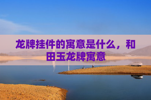 龙牌挂件的寓意是什么，和田玉龙牌寓意
