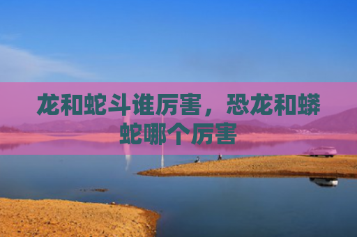 龙和蛇斗谁厉害，恐龙和蟒蛇哪个厉害