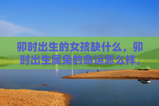卯时出生的女孩缺什么，卯时出生属兔的命运怎么样，属兔人卯时出生的命运