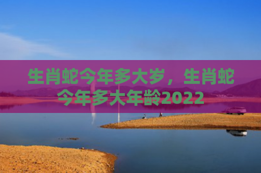 生肖蛇今年多大岁，生肖蛇今年多大年龄2022