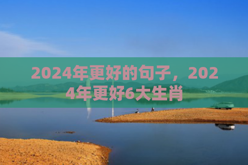 2024年更好的句子，2024年更好6大生肖