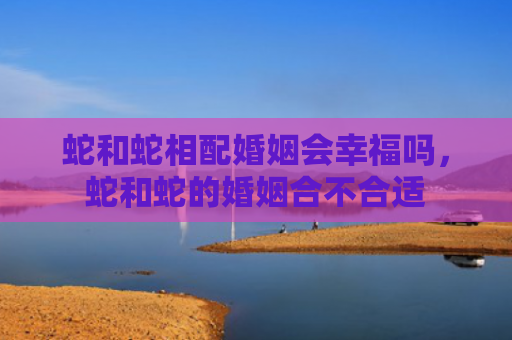 蛇和蛇相配婚姻会幸福吗，蛇和蛇的婚姻合不合适