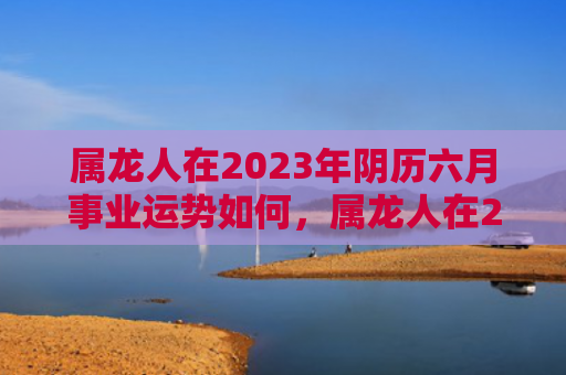 属龙人在2023年阴历六月事业运势如何，属龙人在2023年的全年运势