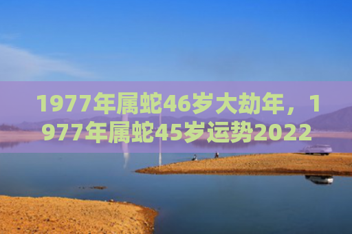 1977年属蛇46岁大劫年，1977年属蛇45岁运势2022年运势