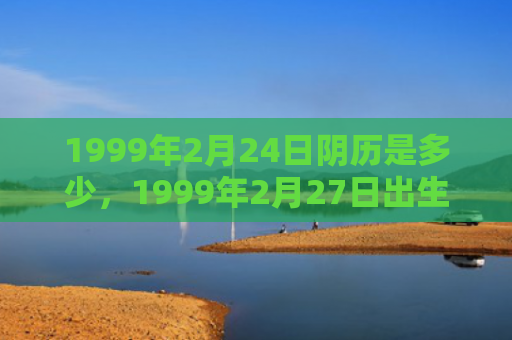 1999年2月24日阴历是多少，1999年2月27日出生的人命好吗