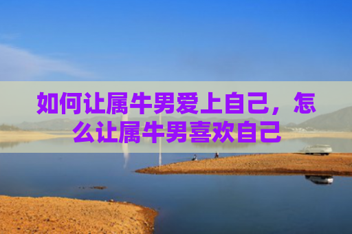 如何让属牛男爱上自己，怎么让属牛男喜欢自己