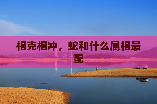相克相冲，蛇和什么属相最配