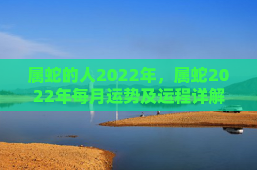 属蛇的人2022年，属蛇2022年每月运势及运程详解