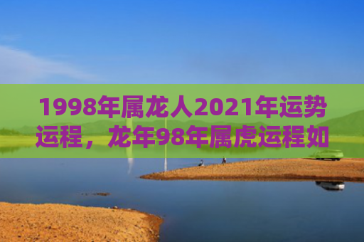 1998年属龙人2021年运势运程，龙年98年属虎运程如何