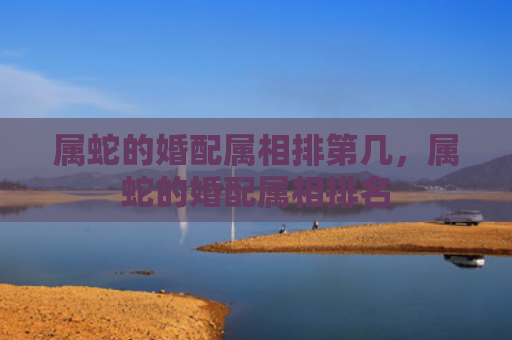 属蛇的婚配属相排第几，属蛇的婚配属相排名