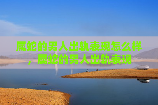 属蛇的男人出轨表现怎么样，属蛇的男人出轨表现