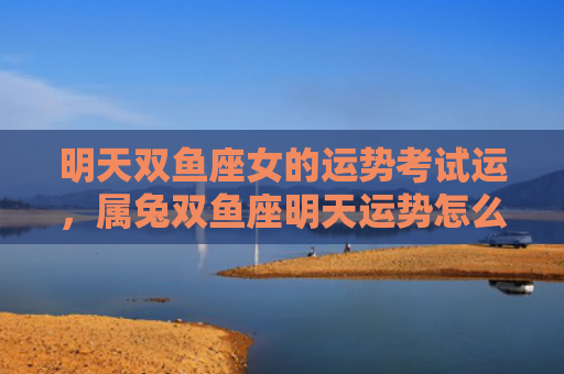明天双鱼座女的运势考试运，属兔双鱼座明天运势怎么样，明天属兔双鱼座的运势