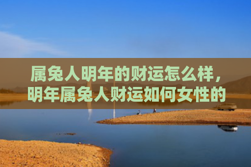 属兔人明年的财运怎么样，明年属兔人财运如何女性的财运会好吗，属兔女性明年的财运预测