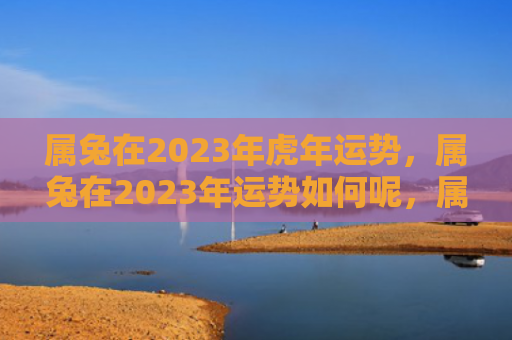 属兔在2023年虎年运势，属兔在2023年运势如何呢，属兔的2023年很可能会有意想不到的好运