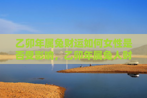 乙卯年属兔财运如何女性是否受影响，乙卯年属兔人财运如何