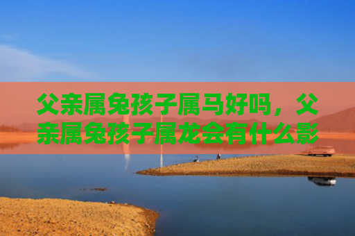 父亲属兔孩子属马好吗，父亲属兔孩子属龙会有什么影响吗，父亲属兔孩子属龙