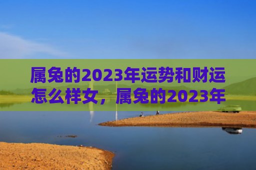 属兔的2023年运势和财运怎么样女，属兔的2023年运势怎么样呢，属兔的人的运势怎样