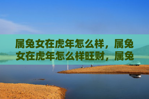 属兔女在虎年怎么样，属兔女在虎年怎么样旺财，属兔女在虎年能否旺财