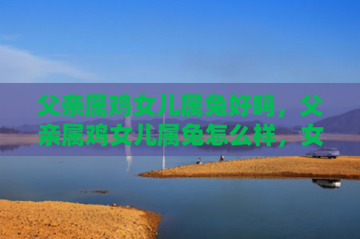 父亲属鸡女儿属兔好吗，父亲属鸡女儿属兔怎么样，女儿属兔时的家庭互动
