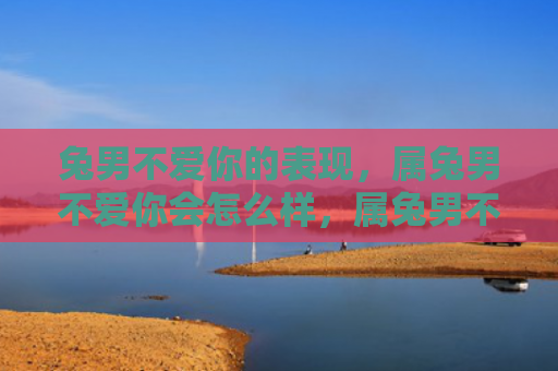 兔男不爱你的表现，属兔男不爱你会怎么样，属兔男不爱你的表现