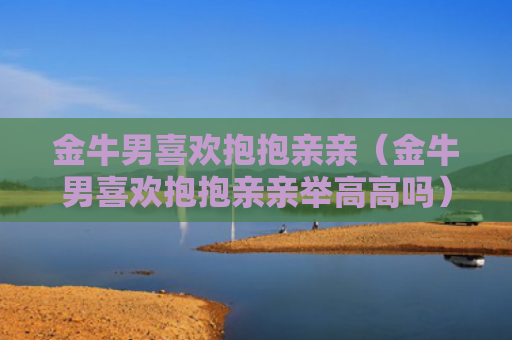 金牛男喜欢抱抱亲亲（金牛男喜欢抱抱亲亲举高高吗）