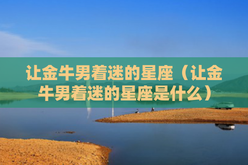 让金牛男着迷的星座（让金牛男着迷的星座是什么）