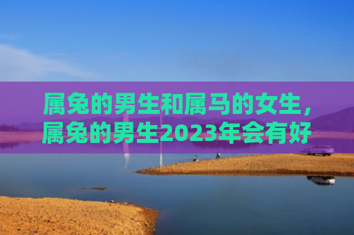 属兔的男生和属马的女生，属兔的男生2023年会有好运吗，属兔男生的运势分析