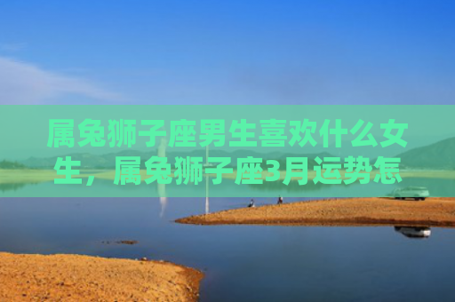 属兔狮子座男生喜欢什么女生，属兔狮子座3月运势怎么样，属兔狮子座3月运势分析