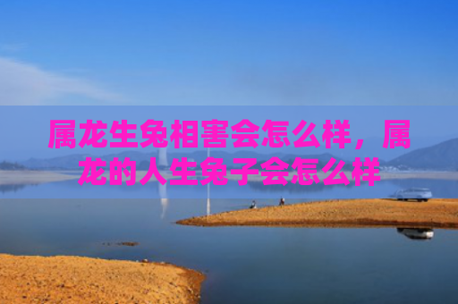 属龙生兔相害会怎么样，属龙的人生兔子会怎么样
