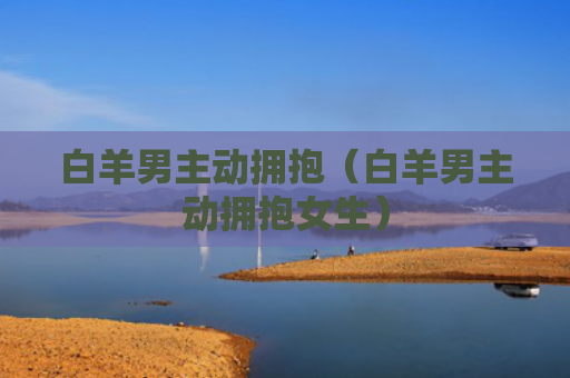 白羊男主动拥抱（白羊男主动拥抱女生）