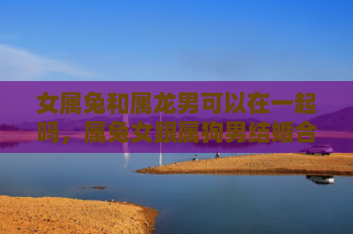 女属兔和属龙男可以在一起吗，属兔女跟属狗男结婚合适吗，属兔女和属狗男的婚姻如何