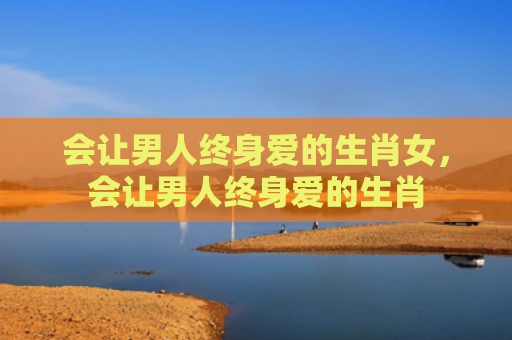 会让男人终身爱的生肖女，会让男人终身爱的生肖