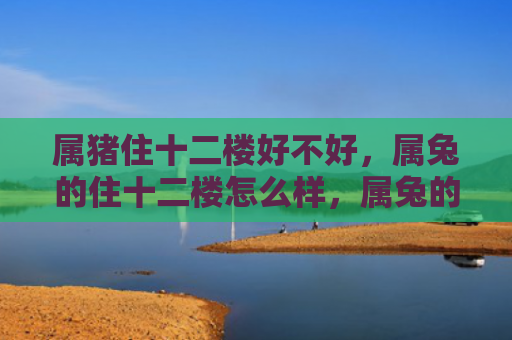 属猪住十二楼好不好，属兔的住十二楼怎么样，属兔的十二楼居住体验