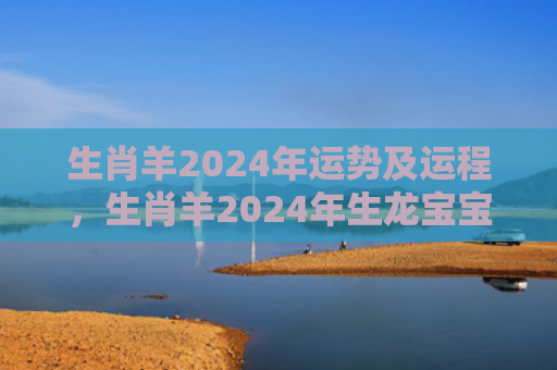 生肖羊2024年运势及运程，生肖羊2024年生龙宝宝好吗