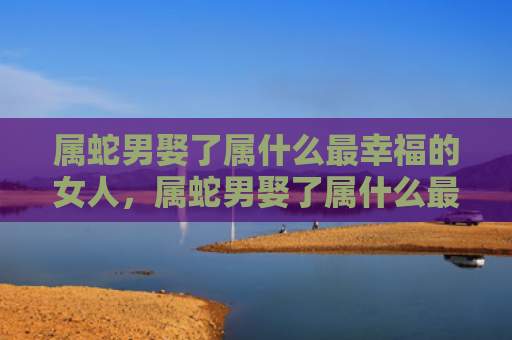 属蛇男娶了属什么最幸福的女人，属蛇男娶了属什么最幸福