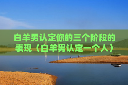 白羊男认定你的三个阶段的表现（白羊男认定一个人）
