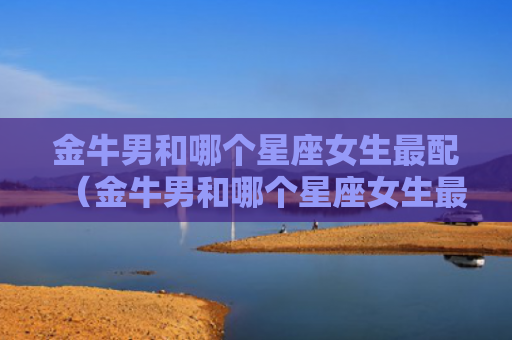 金牛男和哪个星座女生最配（金牛男和哪个星座女生最配对）