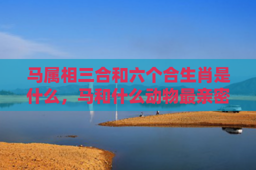 马属相三合和六个合生肖是什么，马和什么动物最亲密
