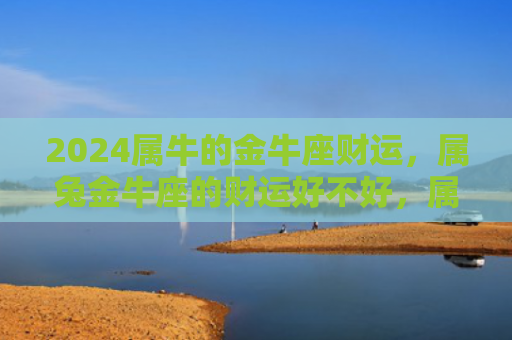2024属牛的金牛座财运，属兔金牛座的财运好不好，属兔金牛座的财运特点