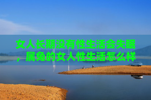 女人长期没有性生活会失眠，属兔的女人性生活怎么样，属兔的女人性生活表现如何