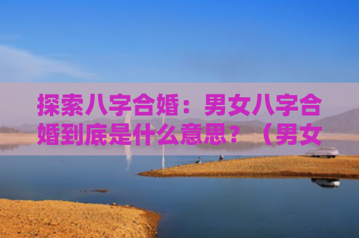 探索八字合婚：男女八字合婚到底是什么意思？（男女八字合婚八字合婚到底是什么）