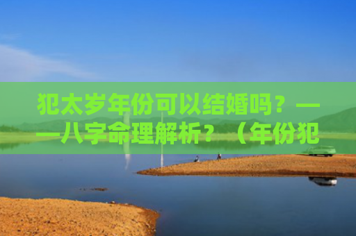 犯太岁年份可以结婚吗？——八字命理解析？（年份犯太岁八字命理解析）