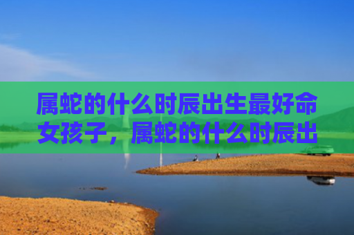 属蛇的什么时辰出生最好命女孩子，属蛇的什么时辰出生当大官